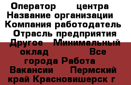 Оператор call-центра › Название организации ­ Компания-работодатель › Отрасль предприятия ­ Другое › Минимальный оклад ­ 25 000 - Все города Работа » Вакансии   . Пермский край,Красновишерск г.